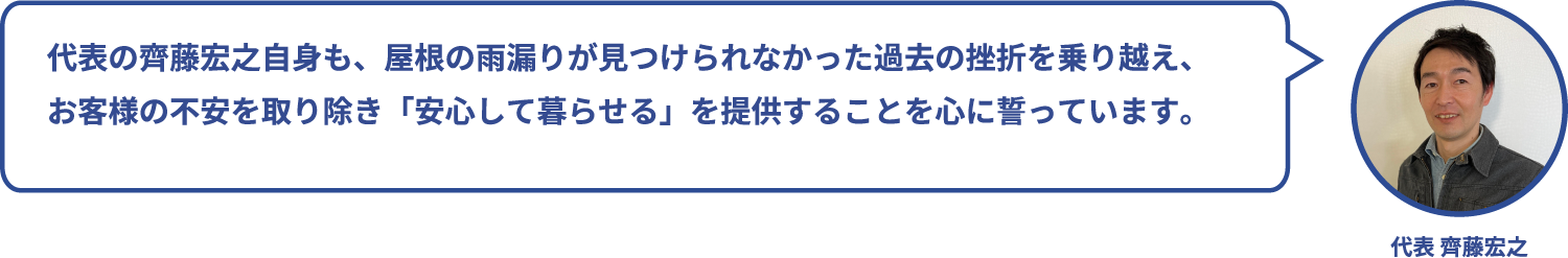 代表の齊藤宏之自身も、屋根の雨漏りが見つけられなかった過去の挫折を乗り越え、
お客様の不安を取り除き「安心して暮らせる」を提供することを心に誓っています。