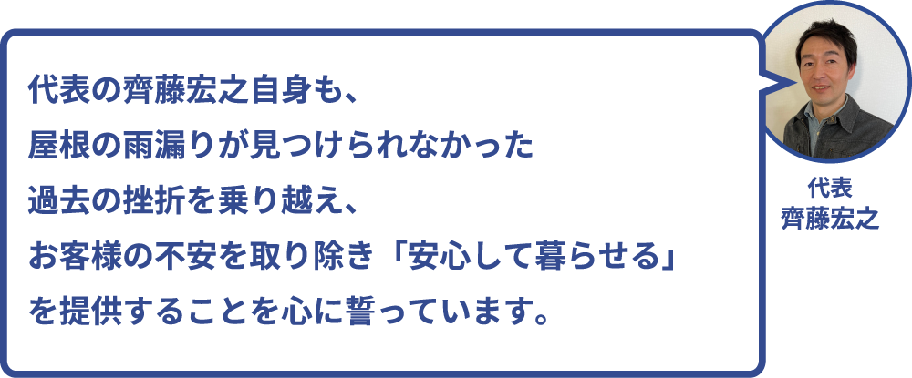 代表の齊藤宏之自身も、屋根の雨漏りが見つけられなかった過去の挫折を乗り越え、
お客様の不安を取り除き「安心して暮らせる」を提供することを心に誓っています。